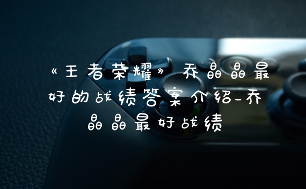 《王者荣耀》乔晶晶最好的战绩答案介绍_乔晶晶最好战绩