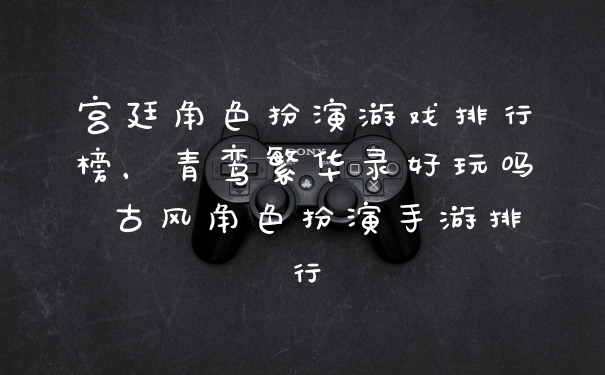 宫廷角色扮演游戏排行榜，青鸾繁华录好玩吗 古风角色扮演手游排行