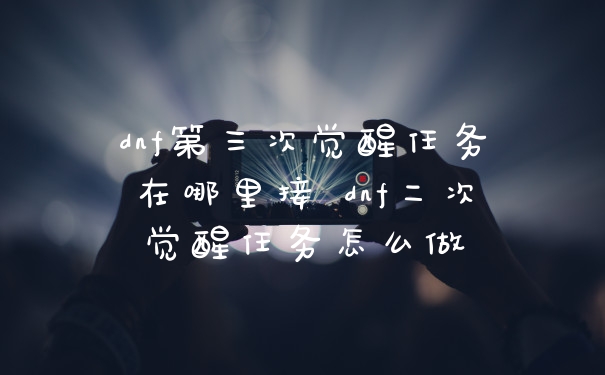 dnf第三次觉醒任务在哪里接 dnf二次觉醒任务怎么做