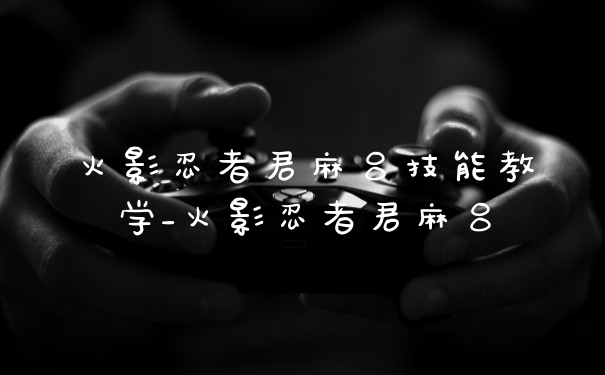 火影忍者君麻吕技能教学_火影忍者君麻吕