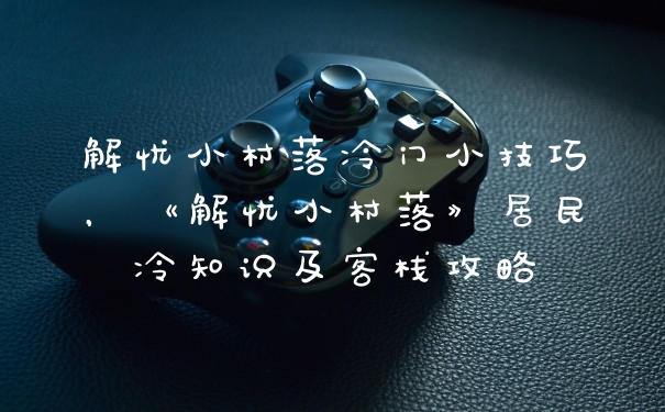 解忧小村落冷门小技巧，《解忧小村落》居民冷知识及客栈攻略