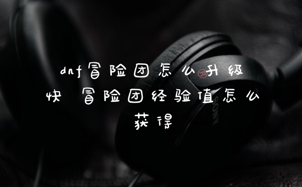 dnf冒险团怎么升级快 冒险团经验值怎么获得