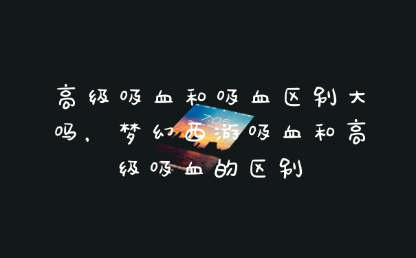 高级吸血和吸血区别大吗，梦幻西游吸血和高级吸血的区别