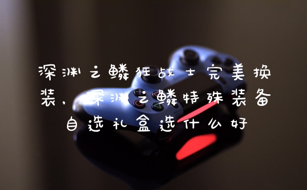 深渊之鳞狂战士完美换装,深渊之鳞特殊装备自选礼盒选什么好