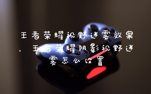 王者荣耀视野迷雾效果，王者荣耀阴影视野迷雾怎么设置