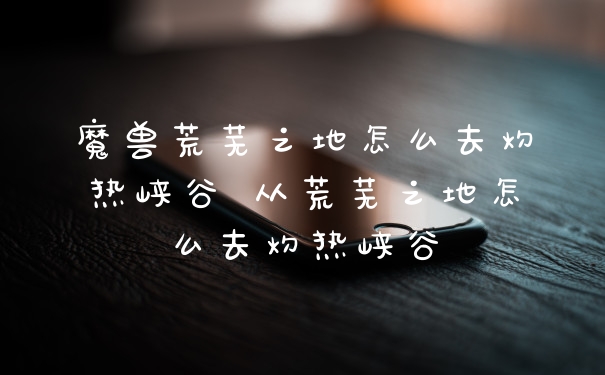 魔兽荒芜之地怎么去灼热峡谷 从荒芜之地怎么去灼热峡谷