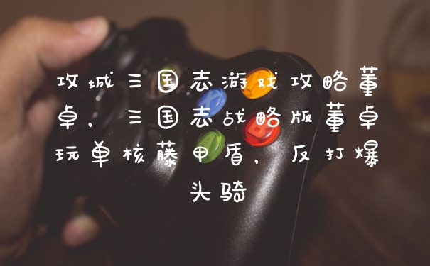攻城三国志游戏攻略董卓，三国志战略版董卓玩单核藤甲盾，反打爆头骑