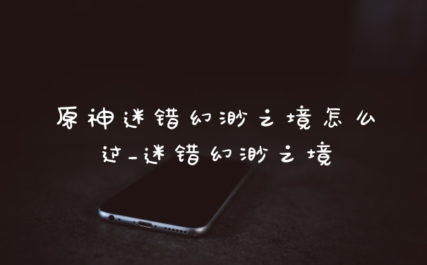 原神迷错幻渺之境怎么过_迷错幻渺之境