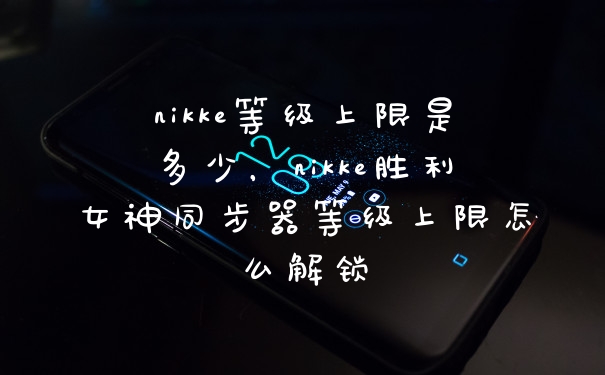 nikke等级上限是多少，nikke胜利女神同步器等级上限怎么解锁