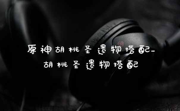 原神胡桃圣遗物搭配_胡桃圣遗物搭配
