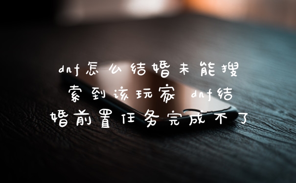 dnf怎么结婚未能搜索到该玩家 dnf结婚前置任务完成不了
