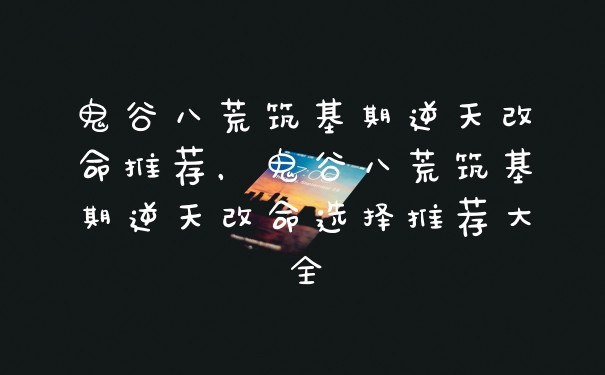 鬼谷八荒筑基期逆天改命推荐，鬼谷八荒筑基期逆天改命选择推荐大全