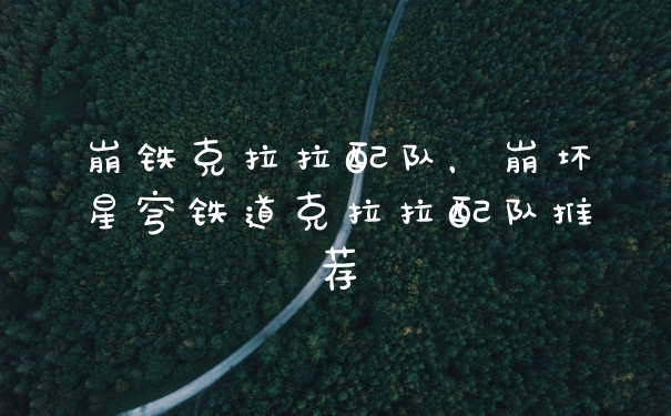 崩铁克拉拉配队,崩坏星穹铁道克拉拉配队推荐