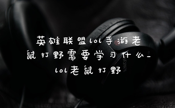 英雄联盟lol手游老鼠打野需要学习什么_lol老鼠打野