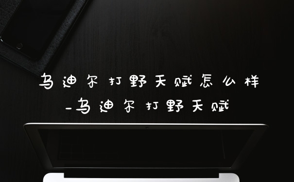 乌迪尔打野天赋怎么样_乌迪尔打野天赋