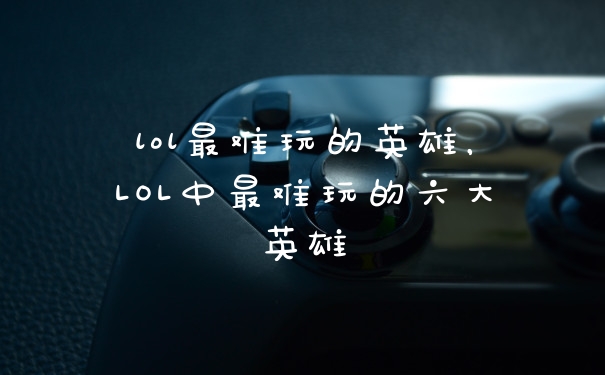 lol最难玩的英雄，LOL中最难玩的六大英雄