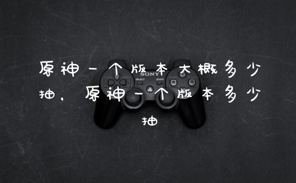 原神一个版本大概多少抽,原神一个版本多少抽
