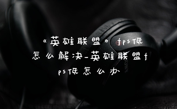 《英雄联盟》fps低怎么解决_英雄联盟fps低怎么办