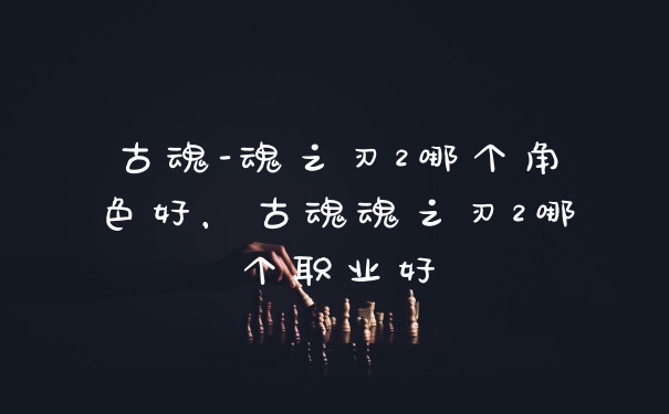 古魂-魂之刃2哪个角色好，古魂魂之刃2哪个职业好