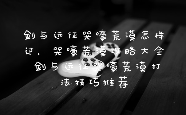 剑与远征哭嚎荒漠怎样过，哭嚎荒漠攻略大全 剑与远征哭嚎荒漠打法技巧推荐