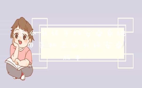 怎么升级手机安卓系统 旧手机怎么升级安卓版本