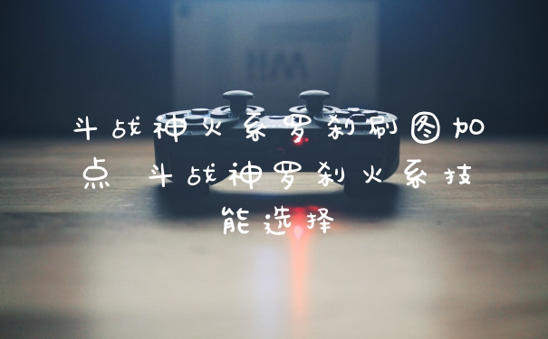 斗战神火系罗刹刷图加点 斗战神罗刹火系技能选择