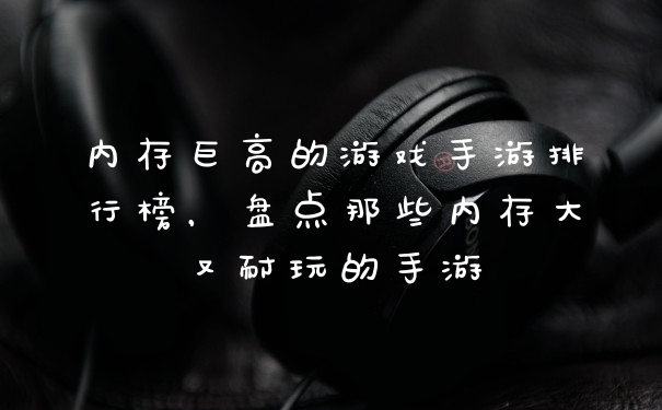 内存巨高的游戏手游排行榜，盘点那些内存大又耐玩的手游