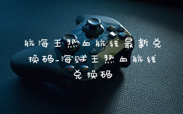 航海王热血航线最新兑换码_海贼王热血航线兑换码