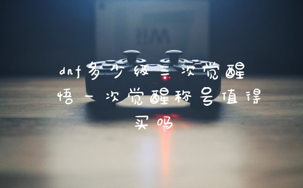 dnf多少级三次觉醒 悟一次觉醒称号值得买吗
