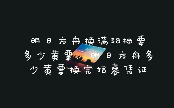 明日方舟换满38抽要多少黄票，明日方舟多少黄票换完招募凭证