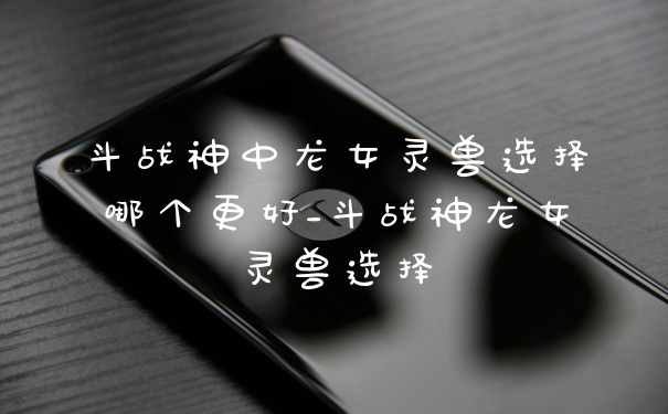 斗战神中龙女灵兽选择哪个更好_斗战神龙女灵兽选择