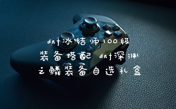 dnf冰结师100级装备搭配 dnf深渊之鳞装备自选礼盒