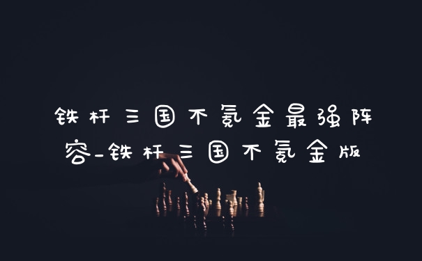 铁杆三国不氪金最强阵容_铁杆三国不氪金版