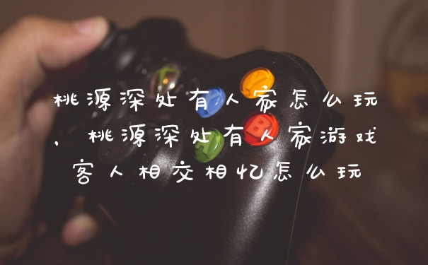桃源深处有人家怎么玩，桃源深处有人家游戏客人相交相忆怎么玩