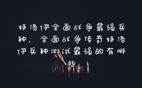 特洛伊全面战争最强兵种，全面战争传奇特洛伊兵种测试最强的有哪些