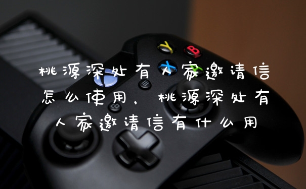 桃源深处有人家邀请信怎么使用，桃源深处有人家邀请信有什么用