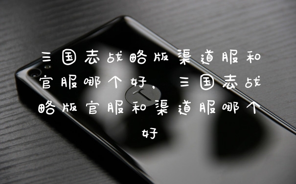 三国志战略版渠道服和官服哪个好，三国志战略版官服和渠道服哪个好
