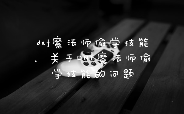 dnf魔法师偷学技能，关于DNF魔法师偷学技能的问题
