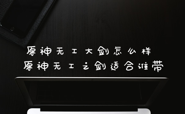 原神无工大剑怎么样 原神无工之剑适合谁带