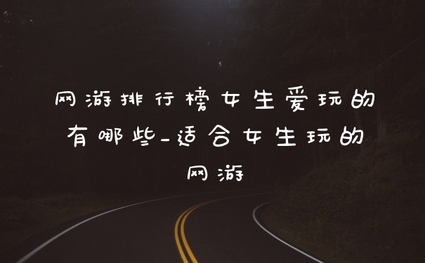 网游排行榜女生爱玩的有哪些_适合女生玩的网游