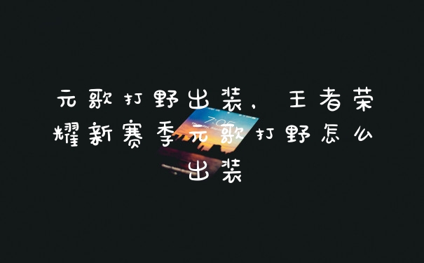 元歌打野出装，王者荣耀新赛季元歌打野怎么出装