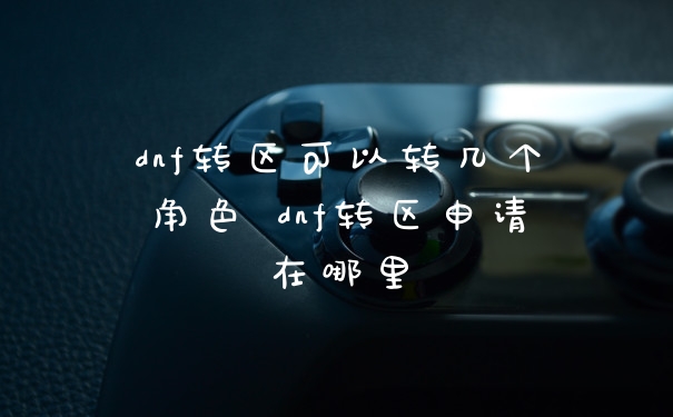 dnf转区可以转几个角色 dnf转区申请在哪里