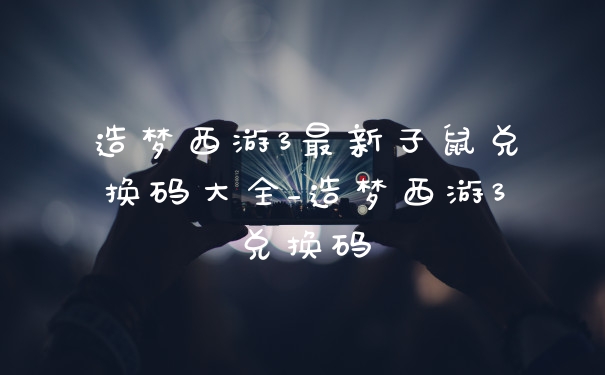 造梦西游3最新子鼠兑换码大全_造梦西游3兑换码