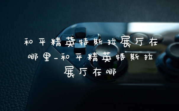 和平精英特斯拉展厅在哪里_和平精英特斯拉展厅在哪