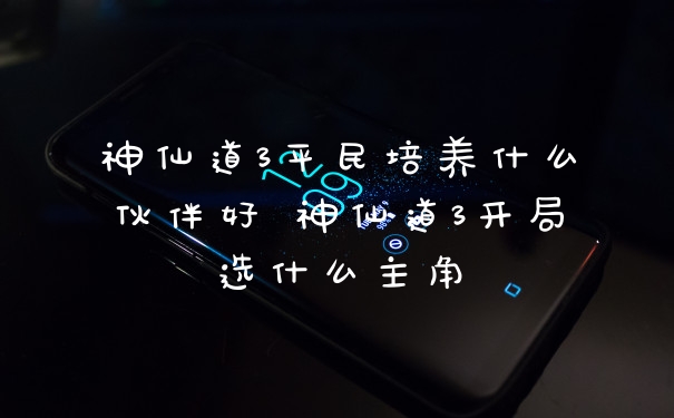 神仙道3平民培养什么伙伴好 神仙道3开局选什么主角
