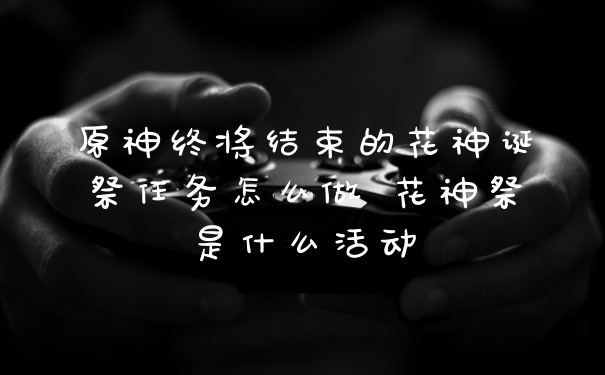 原神终将结束的花神诞祭任务怎么做 花神祭是什么活动