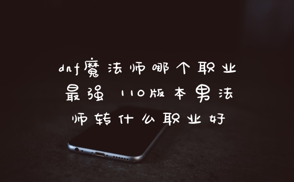 dnf魔法师哪个职业最强 110版本男法师转什么职业好