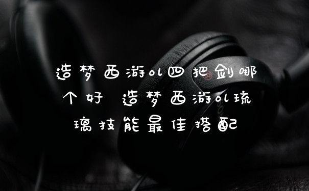 造梦西游ol四把剑哪个好 造梦西游ol琉璃技能最佳搭配