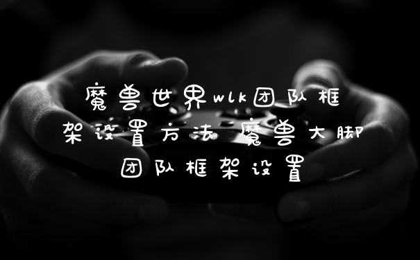 魔兽世界wlk团队框架设置方法 魔兽大脚团队框架设置