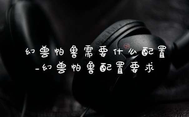 幻兽帕鲁需要什么配置_幻兽帕鲁配置要求